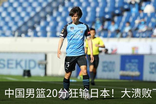 中国男篮20分狂输日本！大溃败下露出四块伤疤！再度崛起必须彻改